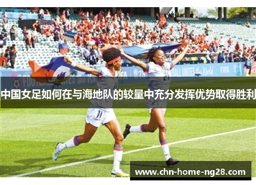 中国女足如何在与海地队的较量中充分发挥优势取得胜利 中国女足如何在与海地队的较量中充分发挥优势取得胜利