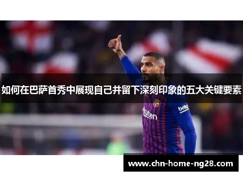 如何在巴萨首秀中展现自己并留下深刻印象的五大关键要素 如何在巴萨首秀中展现自己并留下深刻印象的五大关键要素