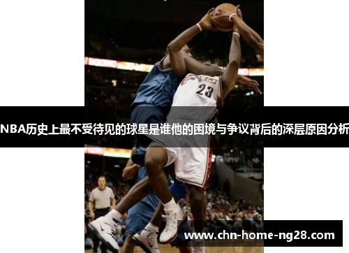 NBA历史上最不受待见的球星是谁他的困境与争议背后的深层原因分析 NBA历史上最不受待见的球星是谁他的困境与争议背后的深层原因分析