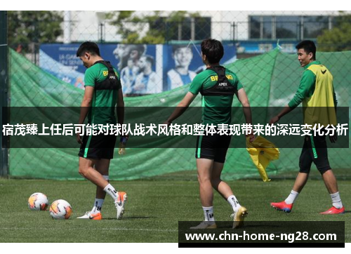 宿茂臻上任后可能对球队战术风格和整体表现带来的深远变化分析 宿茂臻上任后可能对球队战术风格和整体表现带来的深远变化分析