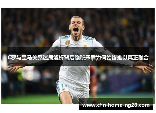 C罗与皇马关系迷局解析背后隐秘矛盾为何始终难以真正融合 C罗与皇马关系迷局解析背后隐秘矛盾为何始终难以真正融合