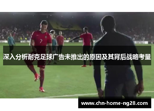 深入分析耐克足球广告未推出的原因及其背后战略考量 深入分析耐克足球广告未推出的原因及其背后战略考量