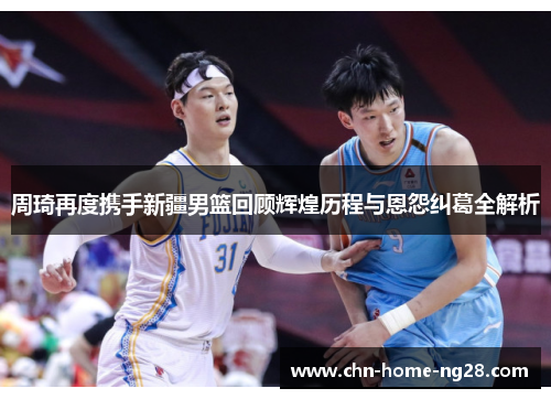 周琦再度携手新疆男篮回顾辉煌历程与恩怨纠葛全解析 周琦再度携手新疆男篮回顾辉煌历程与恩怨纠葛全解析