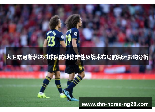 大卫路易斯落选对球队防线稳定性及战术布局的深远影响分析 大卫路易斯落选对球队防线稳定性及战术布局的深远影响分析