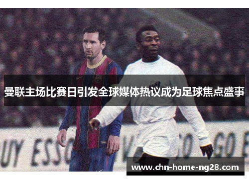 曼联主场比赛日引发全球媒体热议成为足球焦点盛事