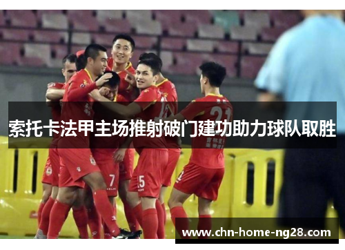 索托卡法甲主场推射破门建功助力球队取胜 索托卡法甲主场推射破门建功助力球队取胜